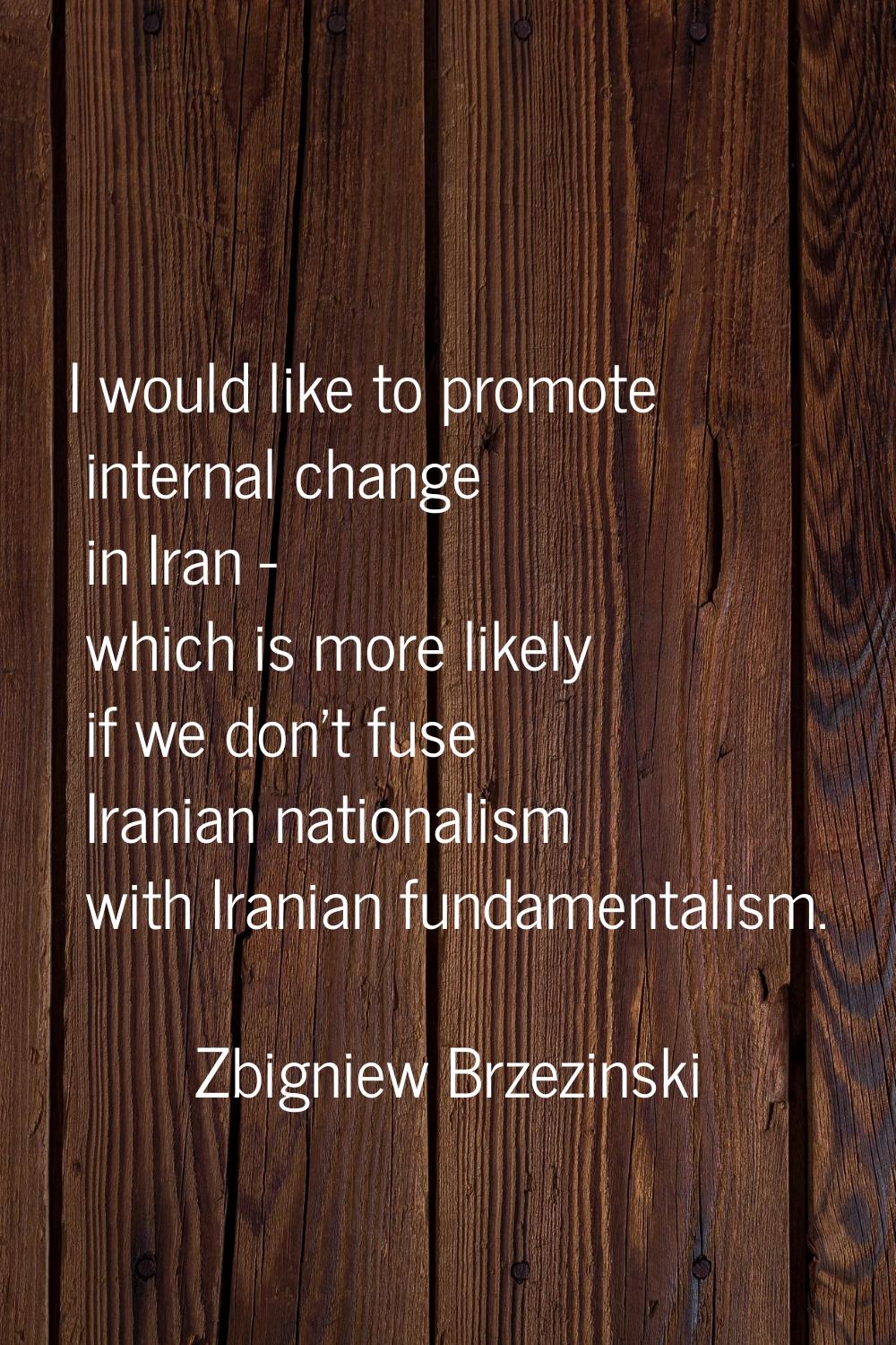 I would like to promote internal change in Iran - which is more likely if we don't fuse Iranian nat