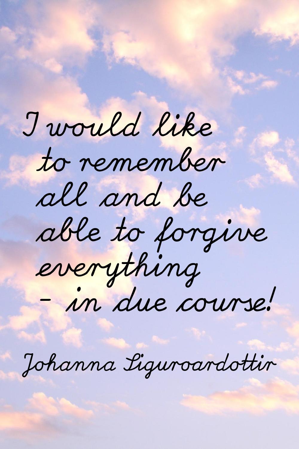 I would like to remember all and be able to forgive everything - in due course!