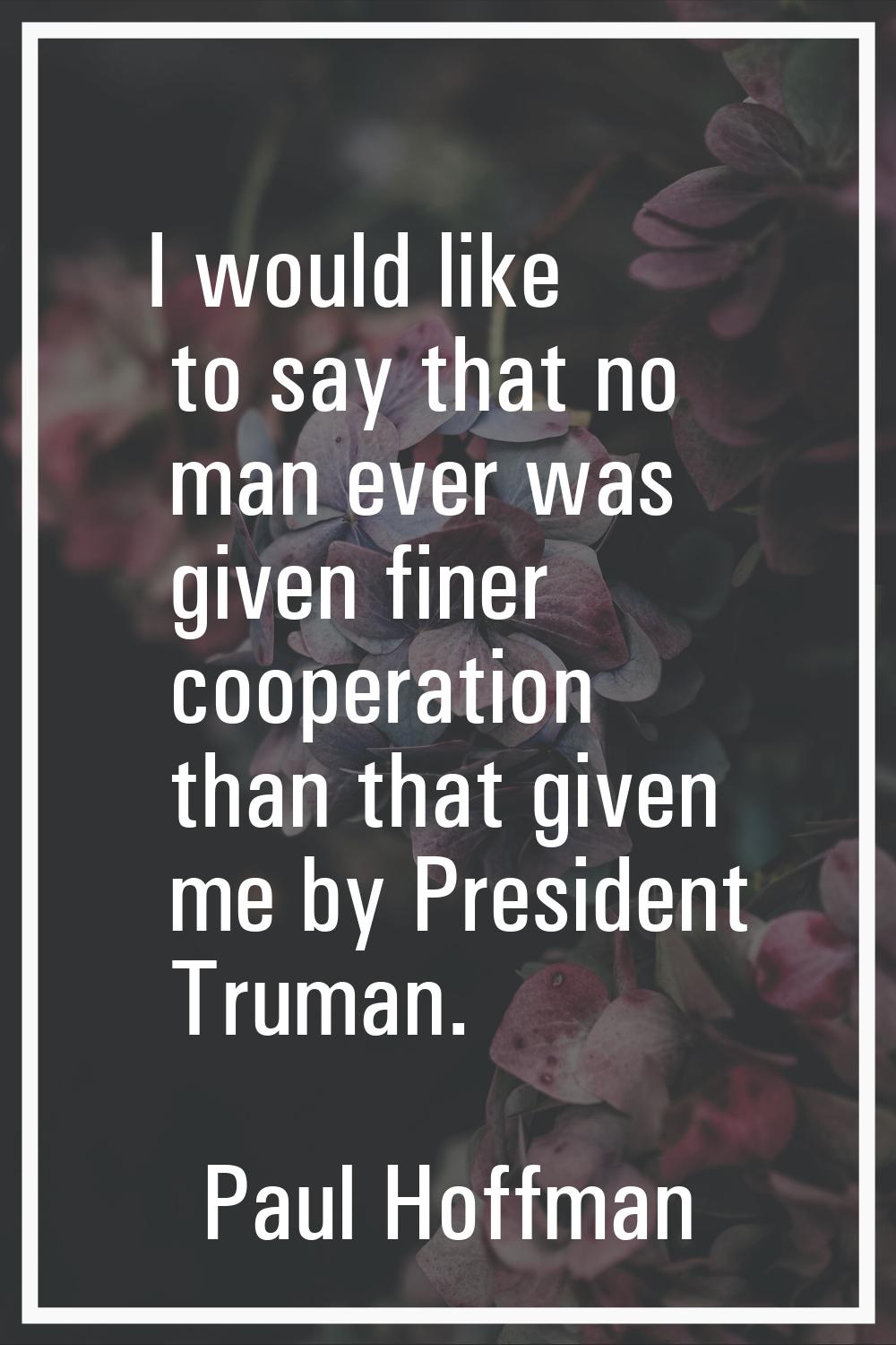 I would like to say that no man ever was given finer cooperation than that given me by President Tr