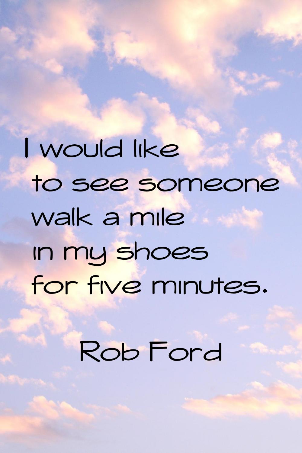 I would like to see someone walk a mile in my shoes for five minutes.