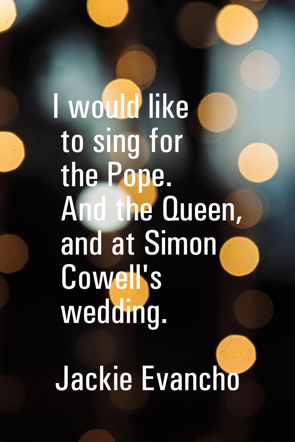 I would like to sing for the Pope. And the Queen, and at Simon Cowell's wedding.