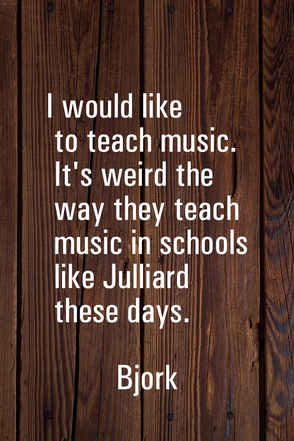 I would like to teach music. It's weird the way they teach music in schools like Julliard these day