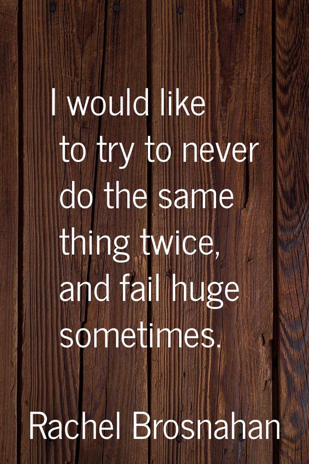 I would like to try to never do the same thing twice, and fail huge sometimes.