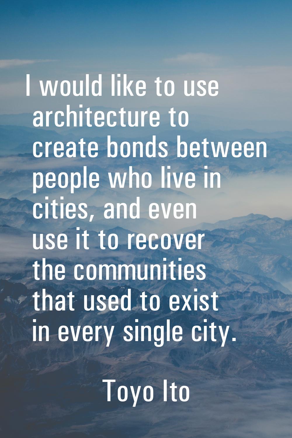 I would like to use architecture to create bonds between people who live in cities, and even use it