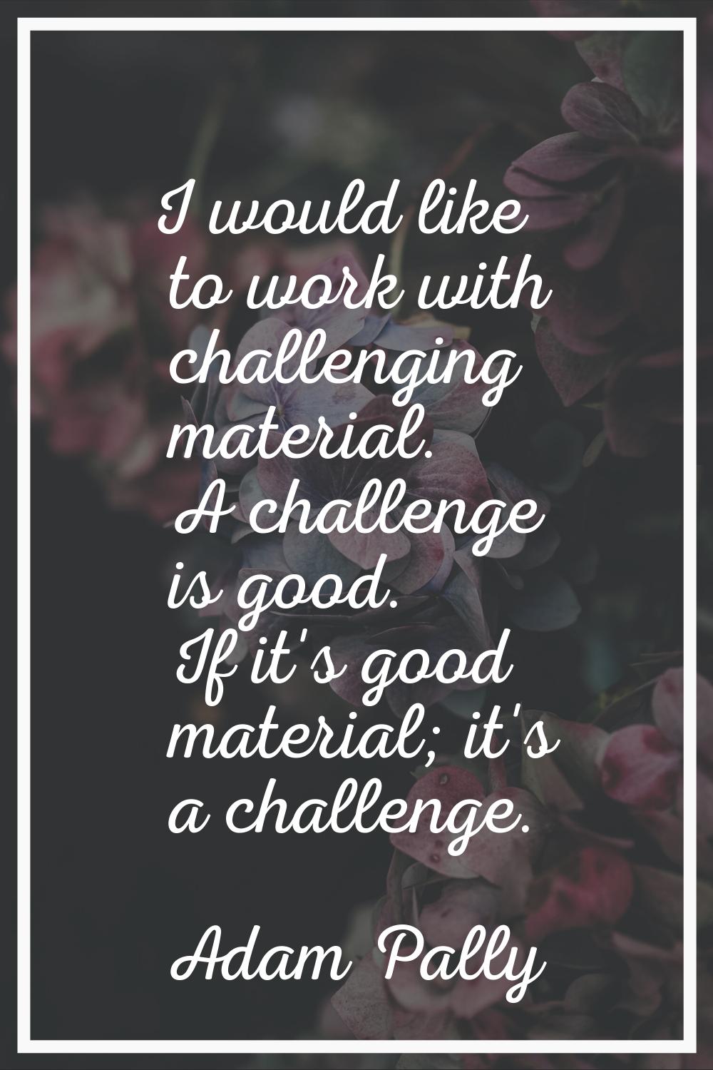I would like to work with challenging material. A challenge is good. If it's good material; it's a 