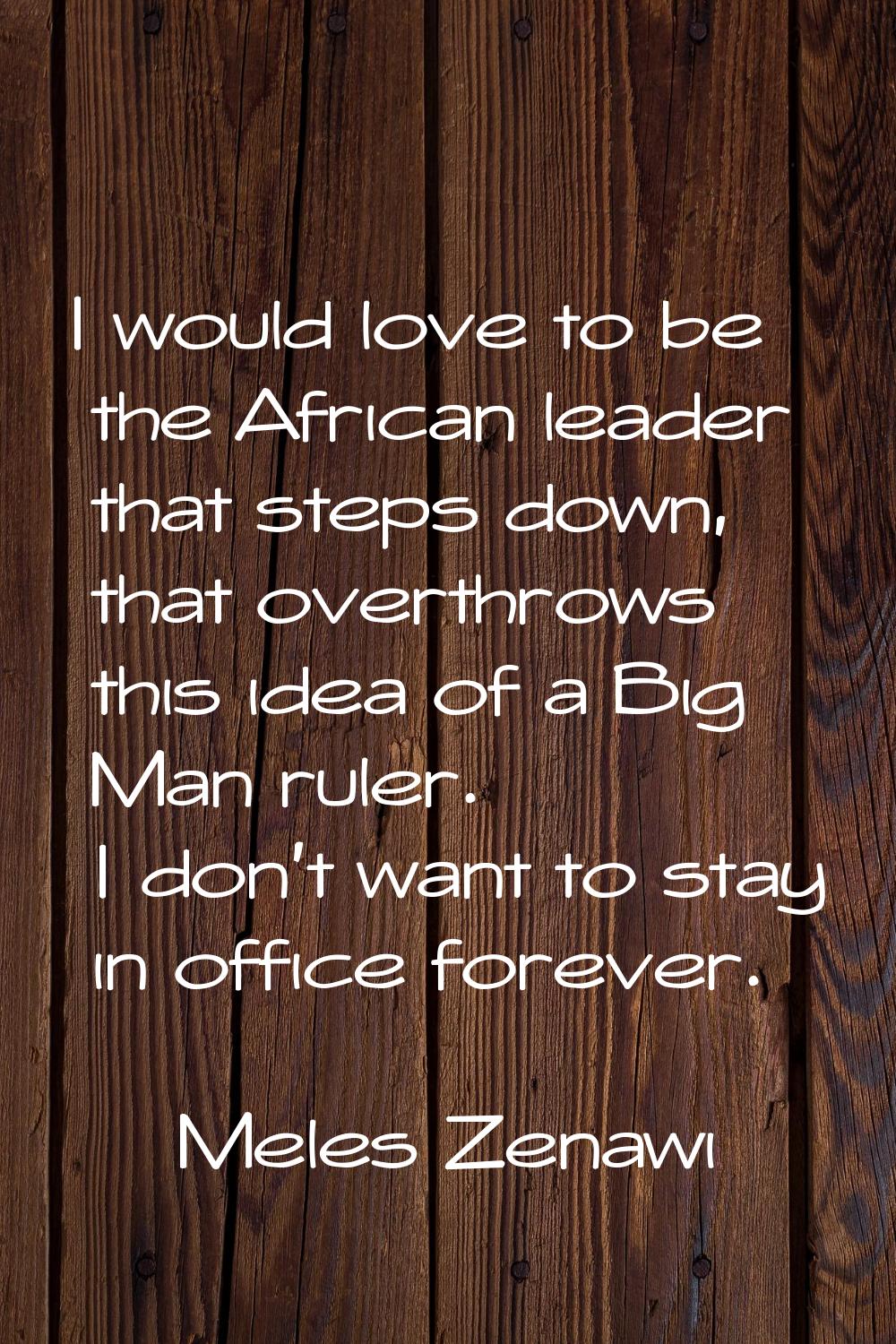 I would love to be the African leader that steps down, that overthrows this idea of a Big Man ruler