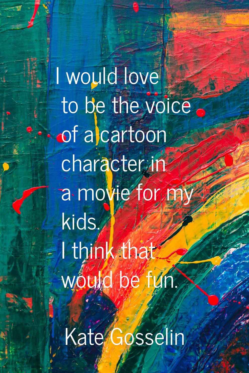 I would love to be the voice of a cartoon character in a movie for my kids. I think that would be f