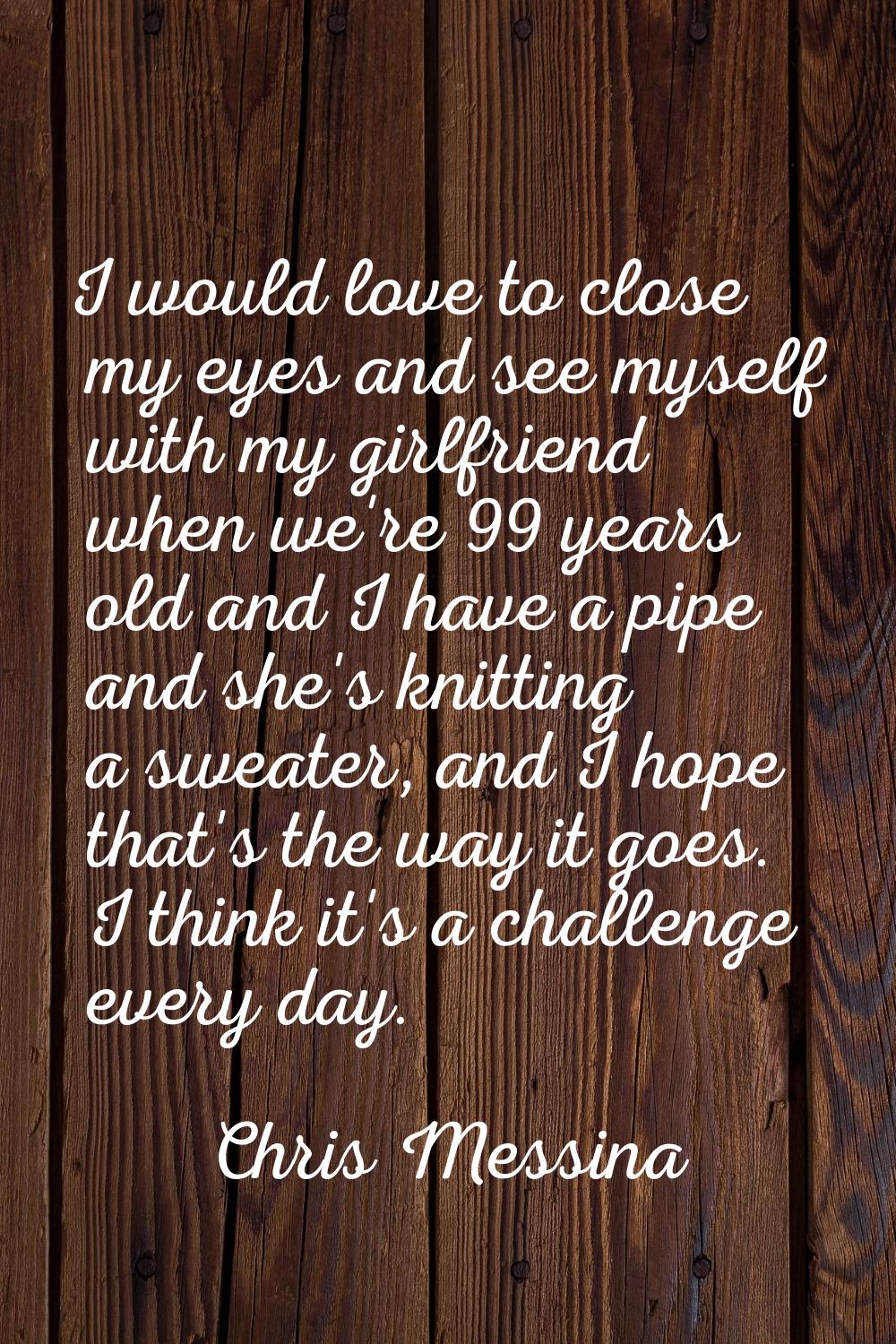 I would love to close my eyes and see myself with my girlfriend when we're 99 years old and I have 