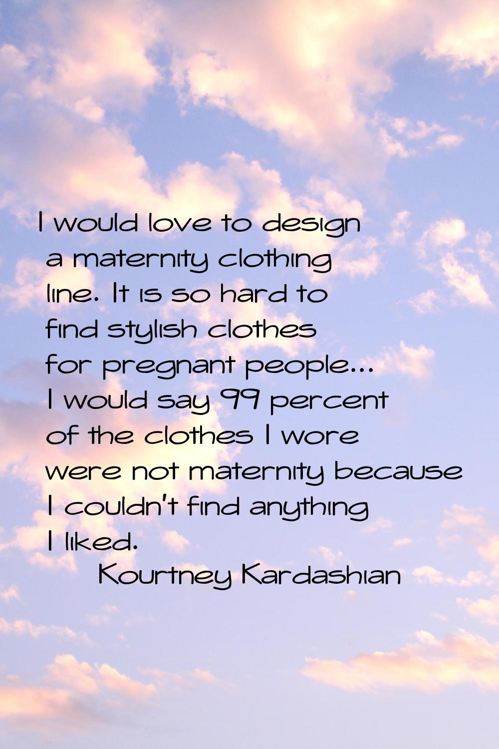 I would love to design a maternity clothing line. It is so hard to find stylish clothes for pregnan