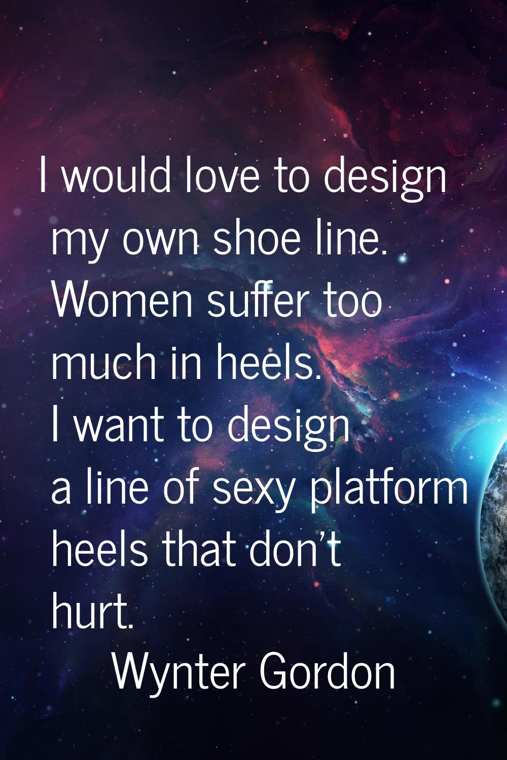 I would love to design my own shoe line. Women suffer too much in heels. I want to design a line of