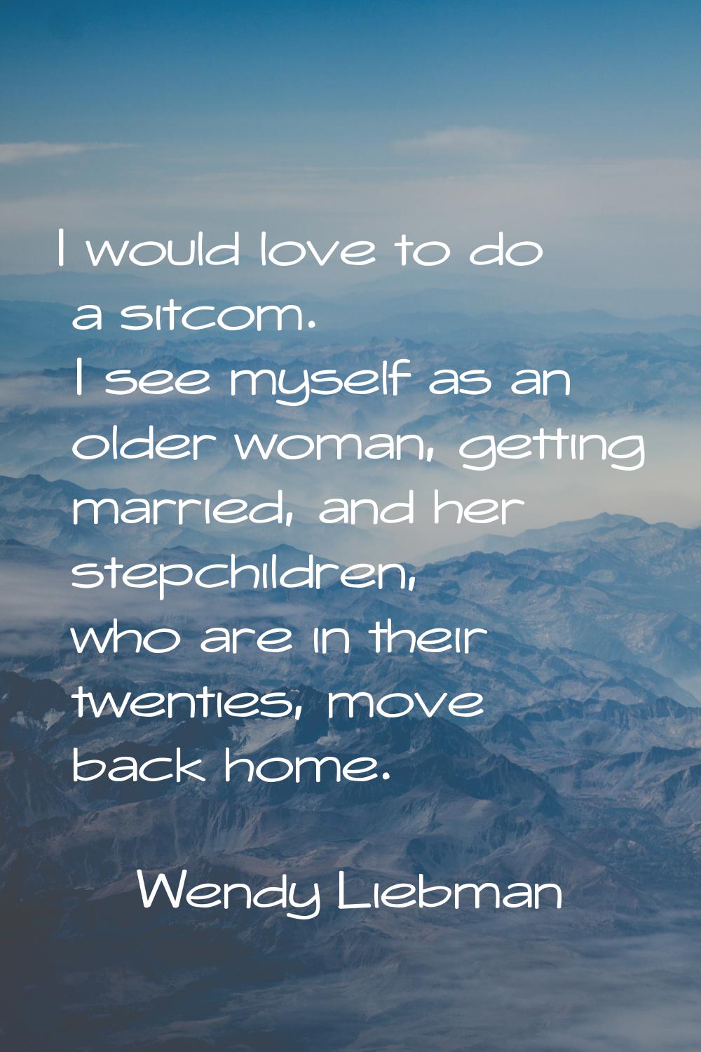 I would love to do a sitcom. I see myself as an older woman, getting married, and her stepchildren,