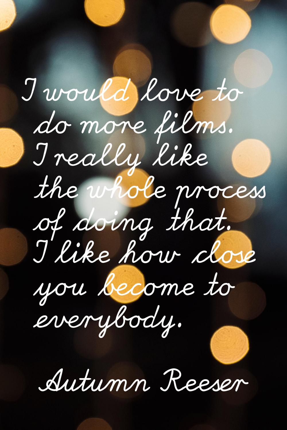 I would love to do more films. I really like the whole process of doing that. I like how close you 