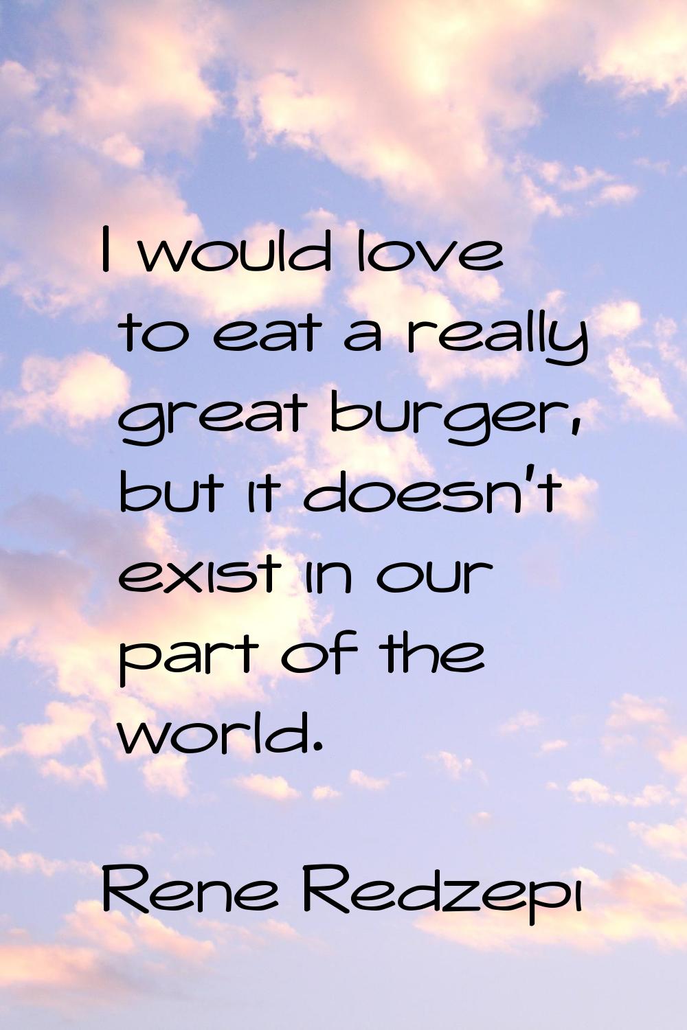 I would love to eat a really great burger, but it doesn't exist in our part of the world.