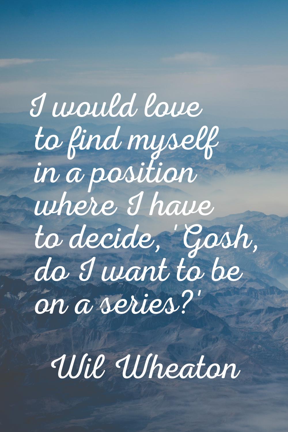 I would love to find myself in a position where I have to decide, 'Gosh, do I want to be on a serie