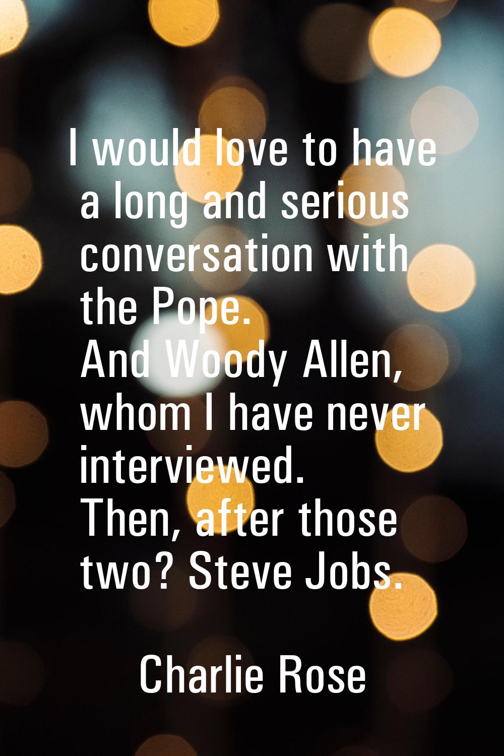 I would love to have a long and serious conversation with the Pope. And Woody Allen, whom I have ne
