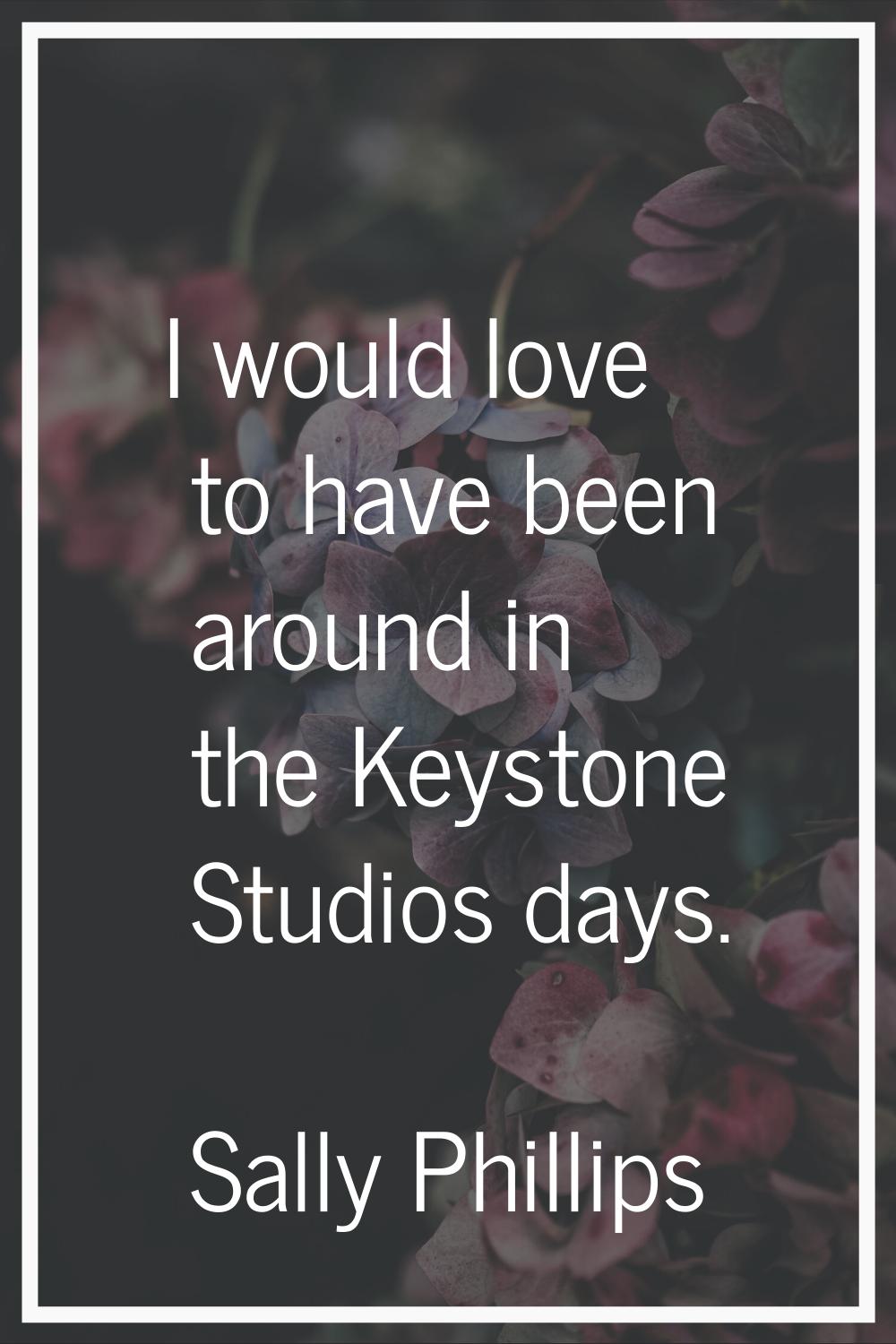 I would love to have been around in the Keystone Studios days.