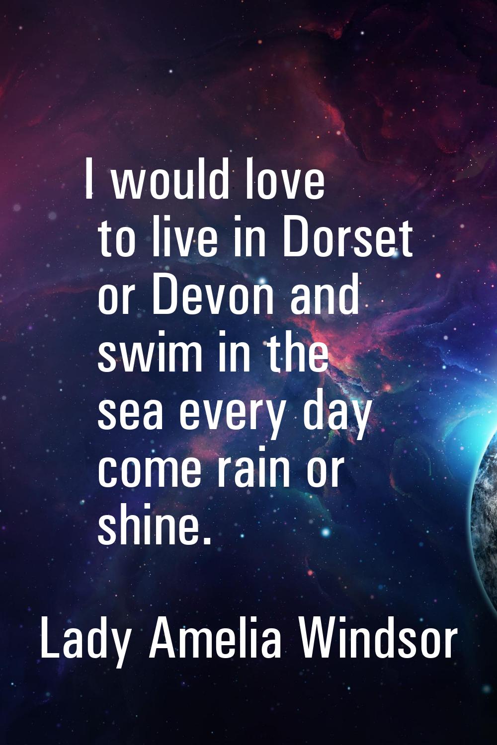 I would love to live in Dorset or Devon and swim in the sea every day come rain or shine.