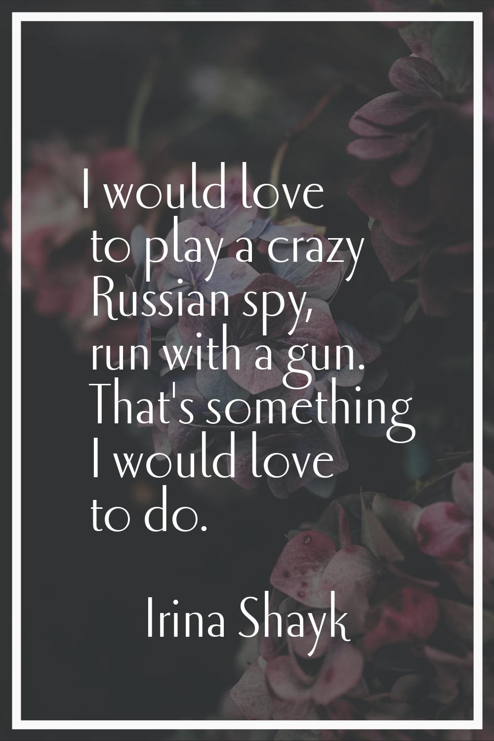 I would love to play a crazy Russian spy, run with a gun. That's something I would love to do.