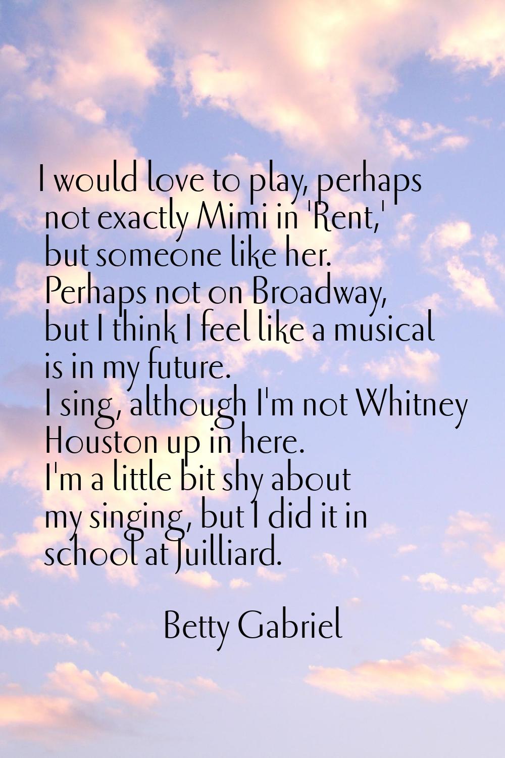I would love to play, perhaps not exactly Mimi in 'Rent,' but someone like her. Perhaps not on Broa