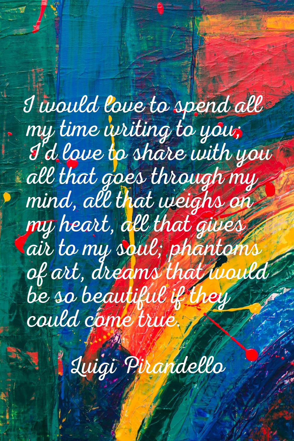 I would love to spend all my time writing to you; I'd love to share with you all that goes through 