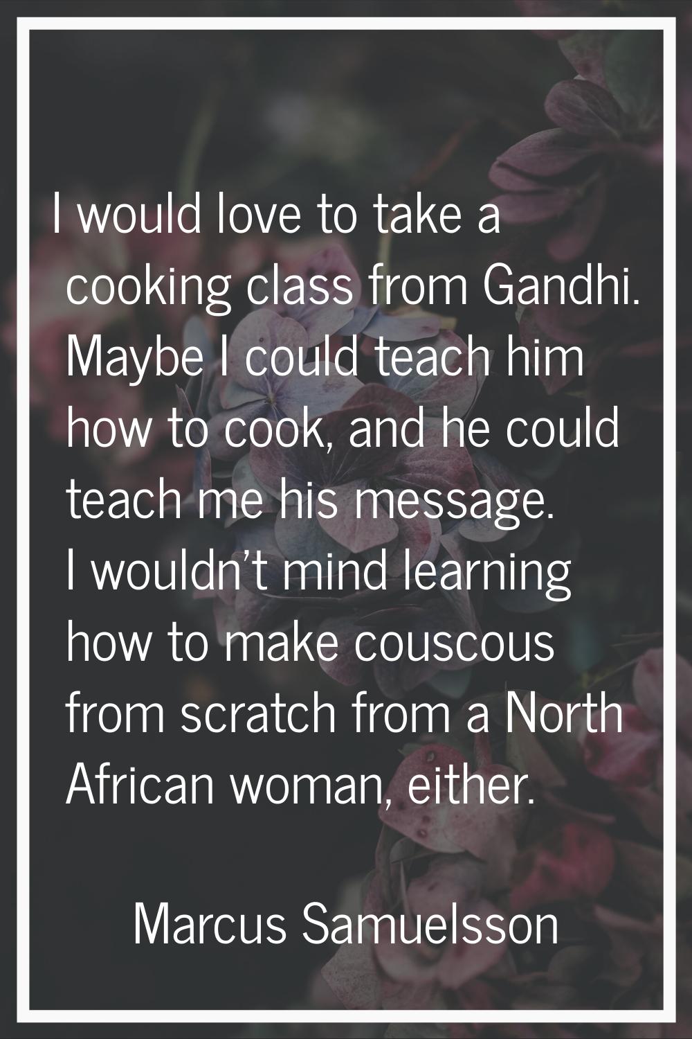 I would love to take a cooking class from Gandhi. Maybe I could teach him how to cook, and he could
