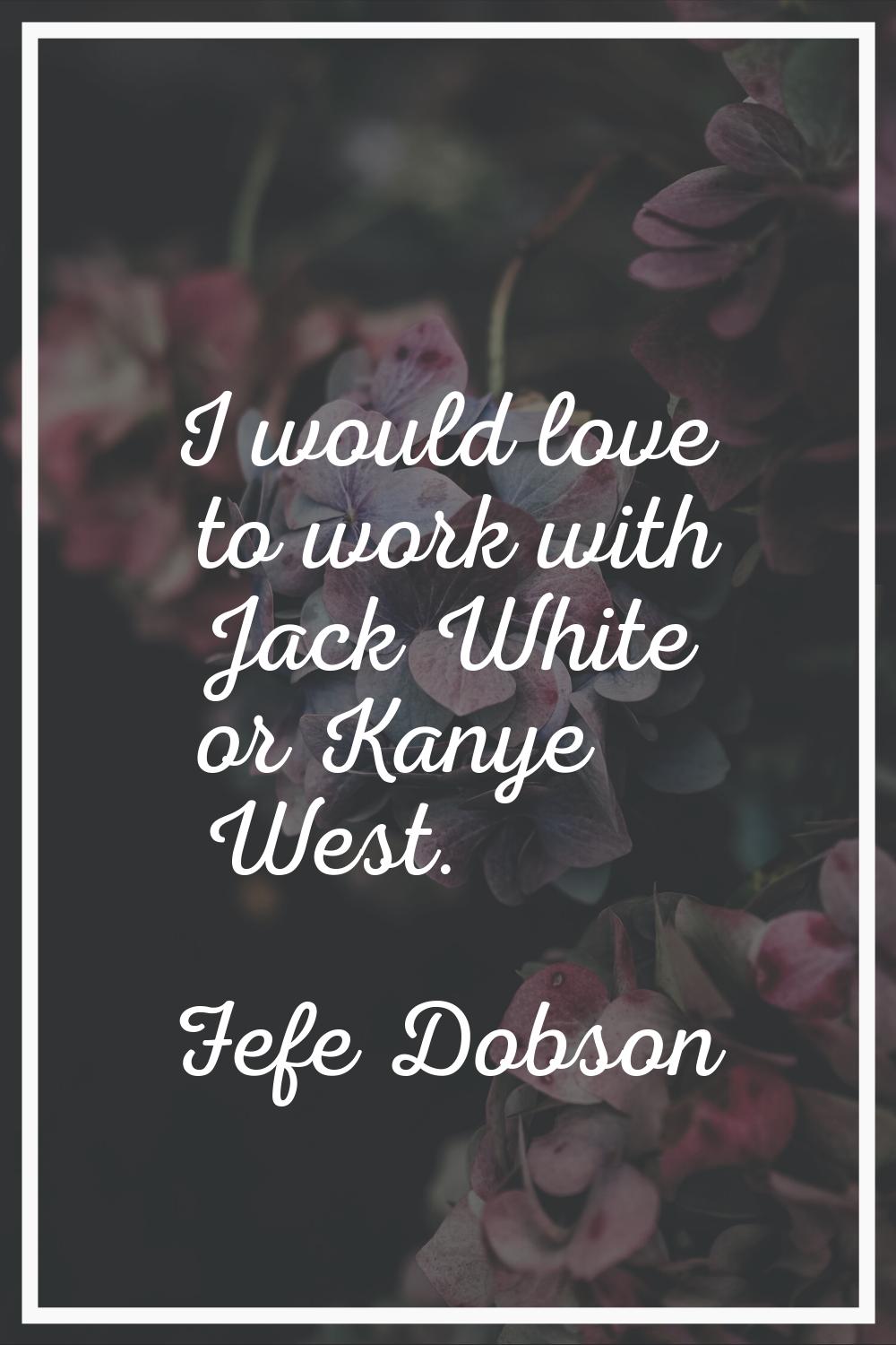 I would love to work with Jack White or Kanye West.