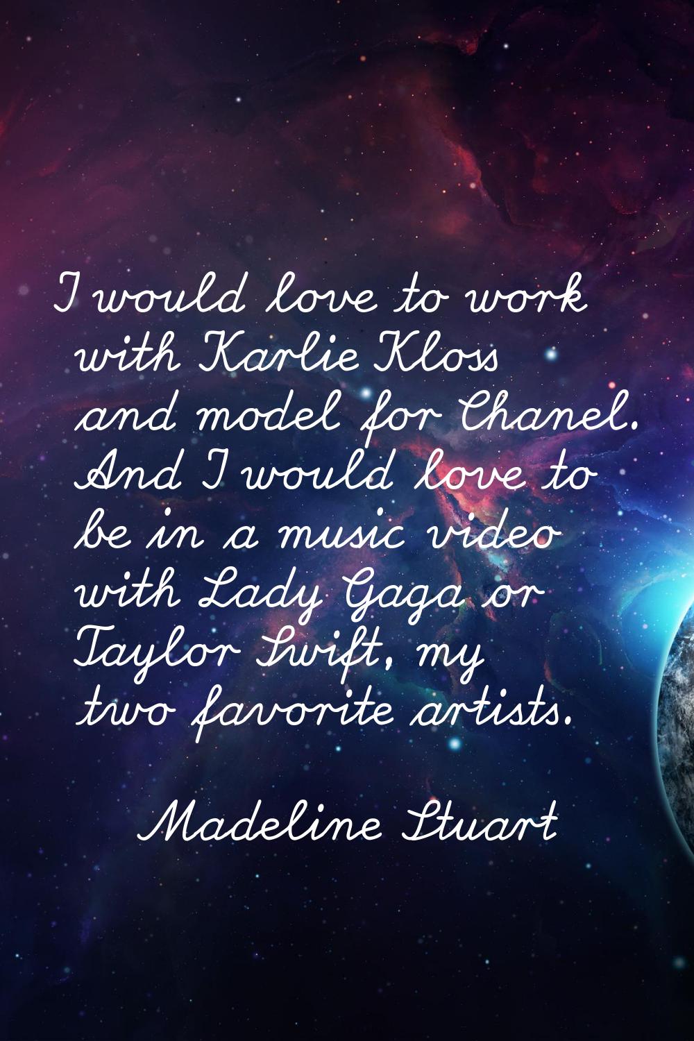 I would love to work with Karlie Kloss and model for Chanel. And I would love to be in a music vide