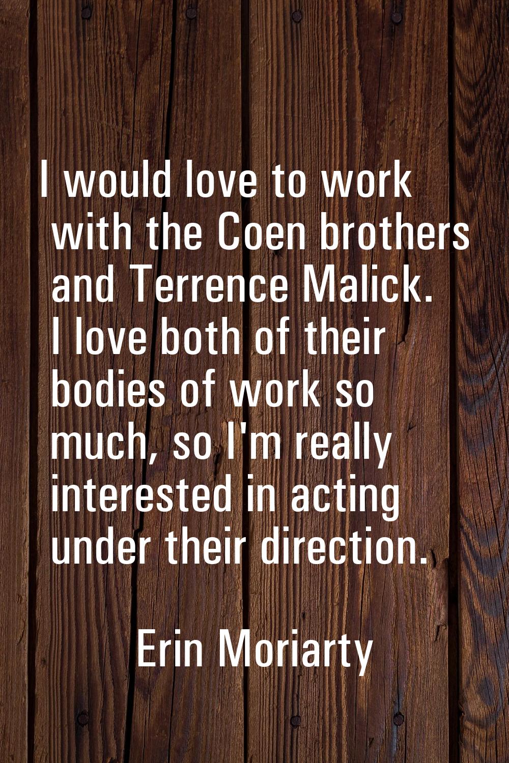 I would love to work with the Coen brothers and Terrence Malick. I love both of their bodies of wor