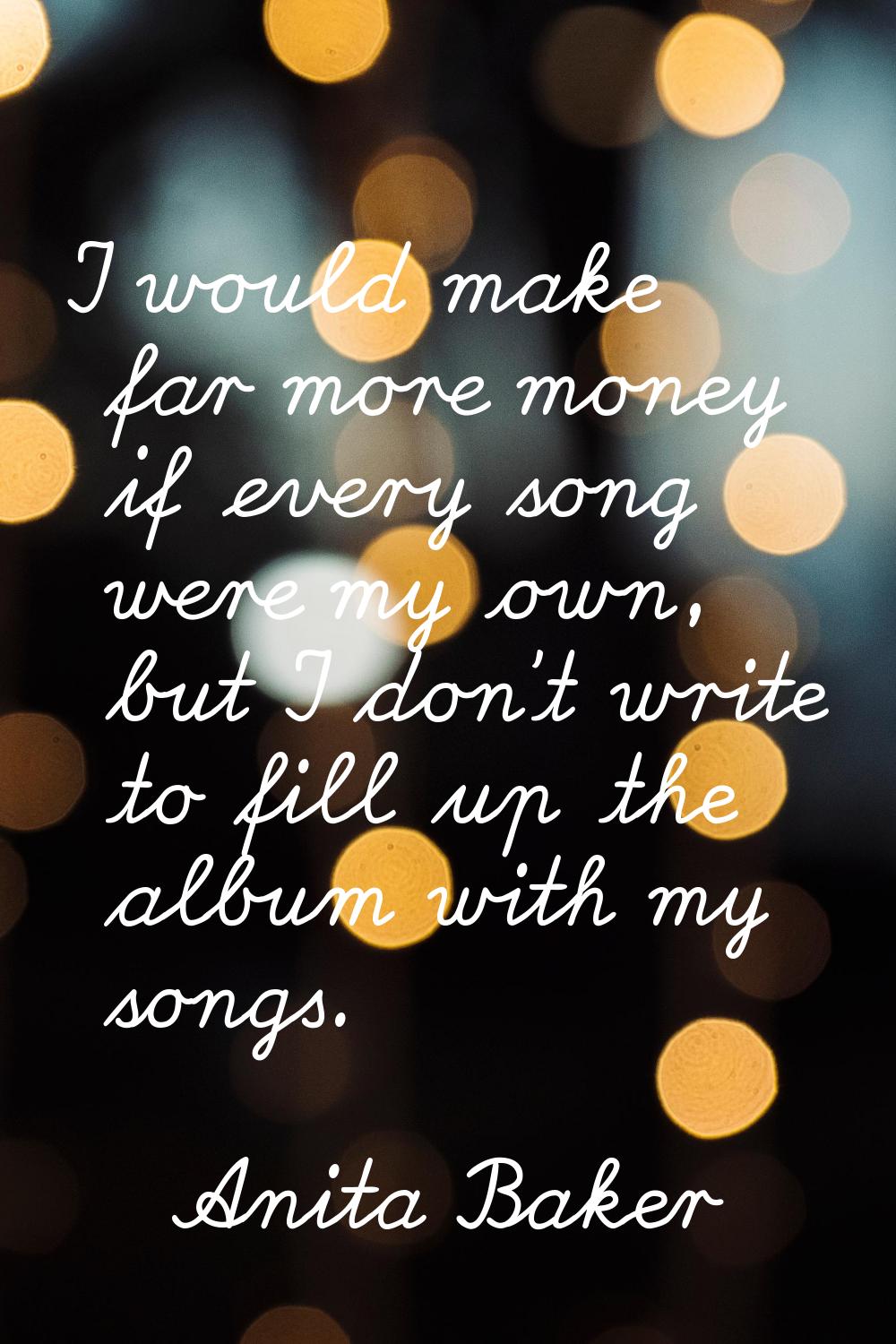 I would make far more money if every song were my own, but I don't write to fill up the album with 