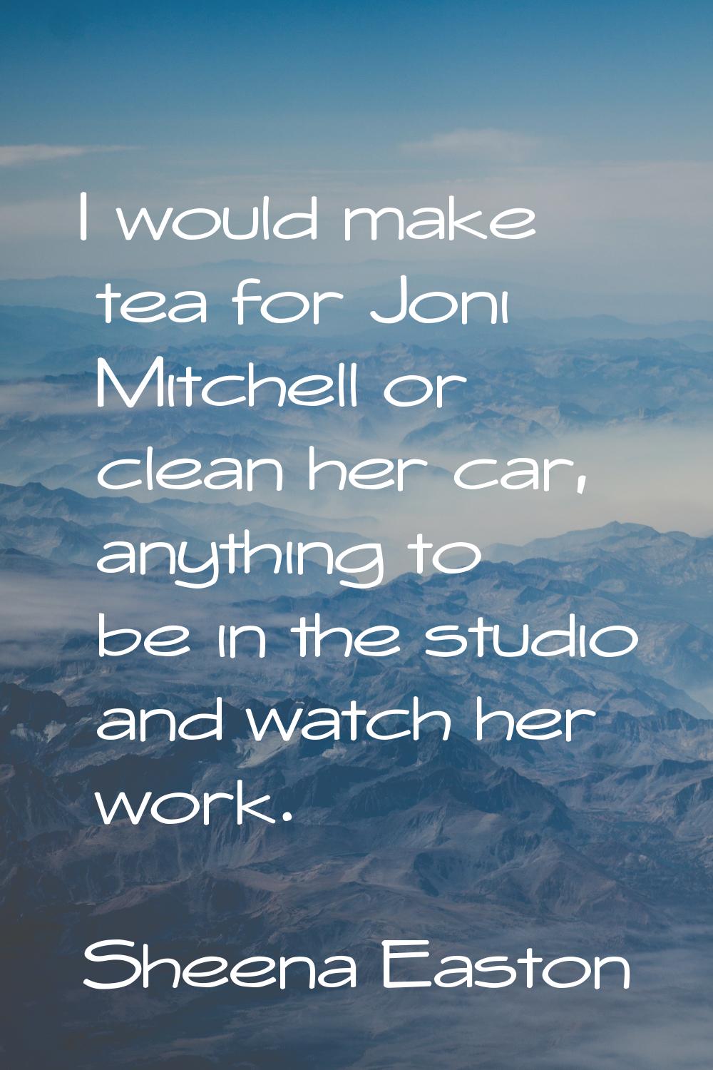 I would make tea for Joni Mitchell or clean her car, anything to be in the studio and watch her wor