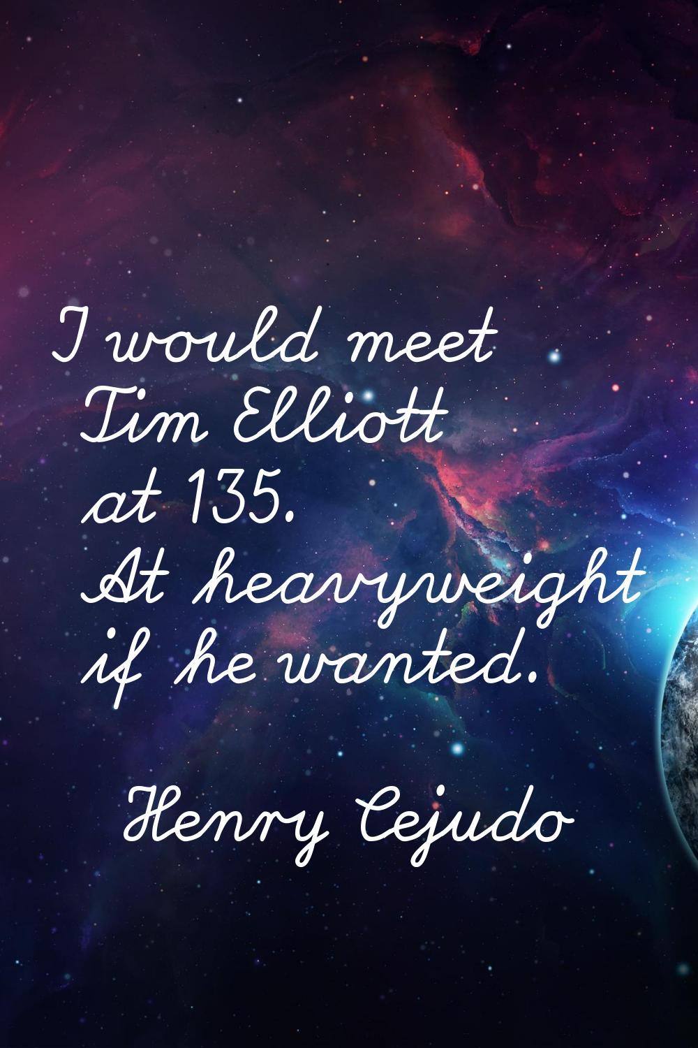 I would meet Tim Elliott at 135. At heavyweight if he wanted.