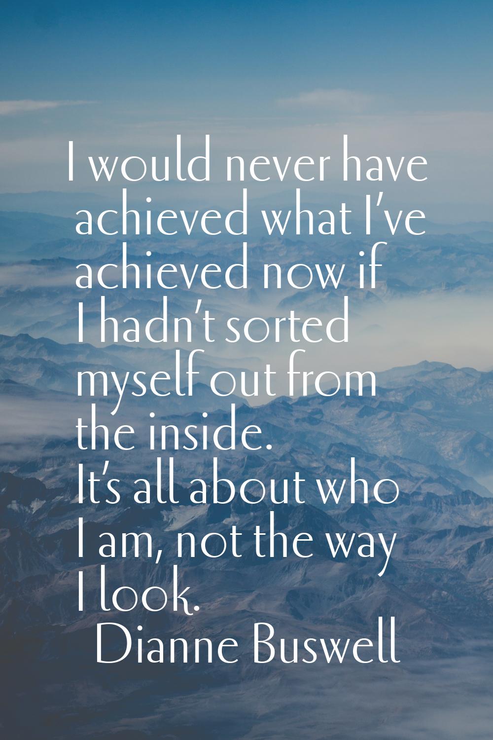 I would never have achieved what I’ve achieved now if I hadn’t sorted myself out from the inside. I