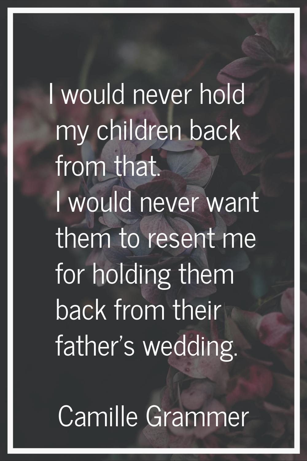 I would never hold my children back from that. I would never want them to resent me for holding the