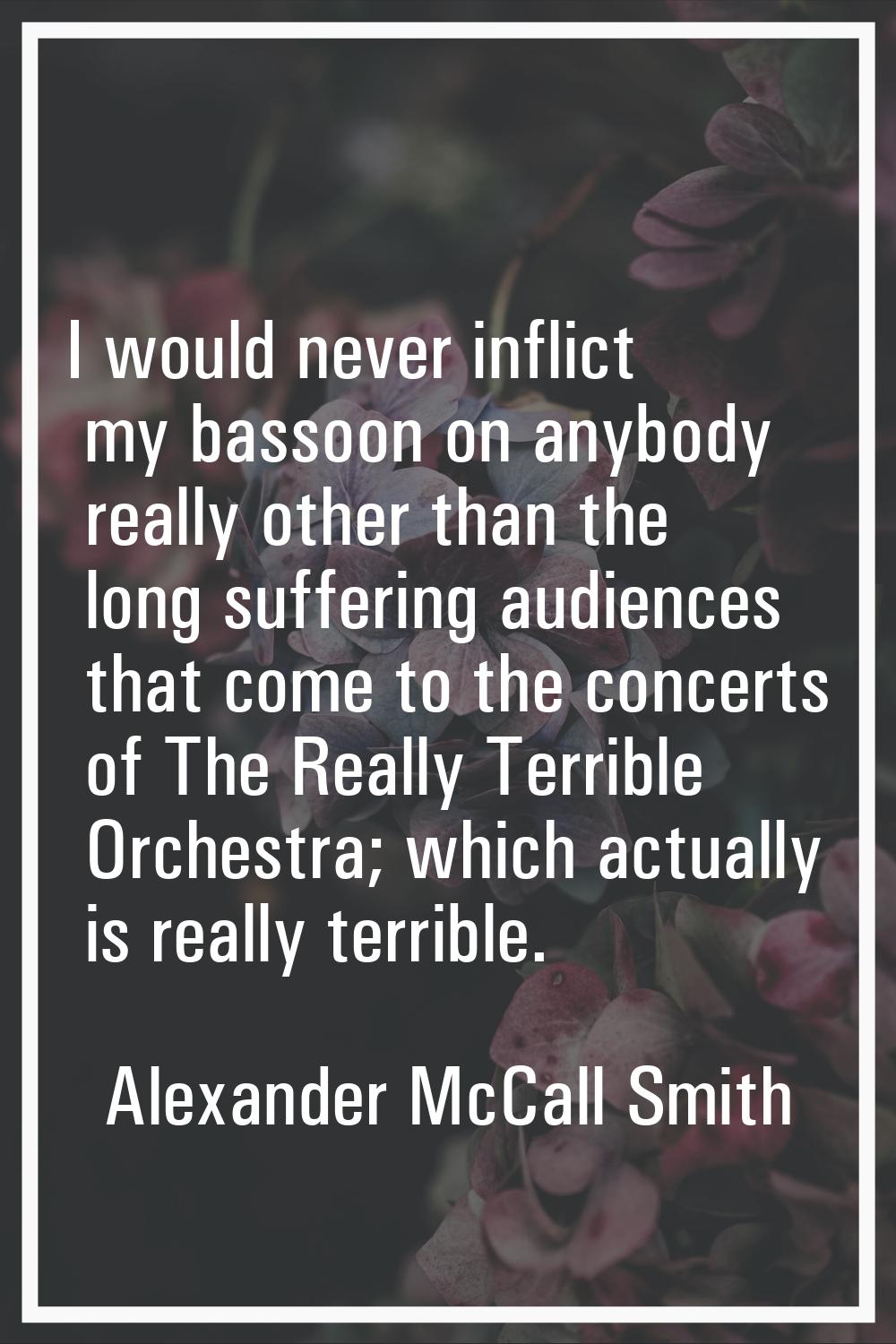 I would never inflict my bassoon on anybody really other than the long suffering audiences that com