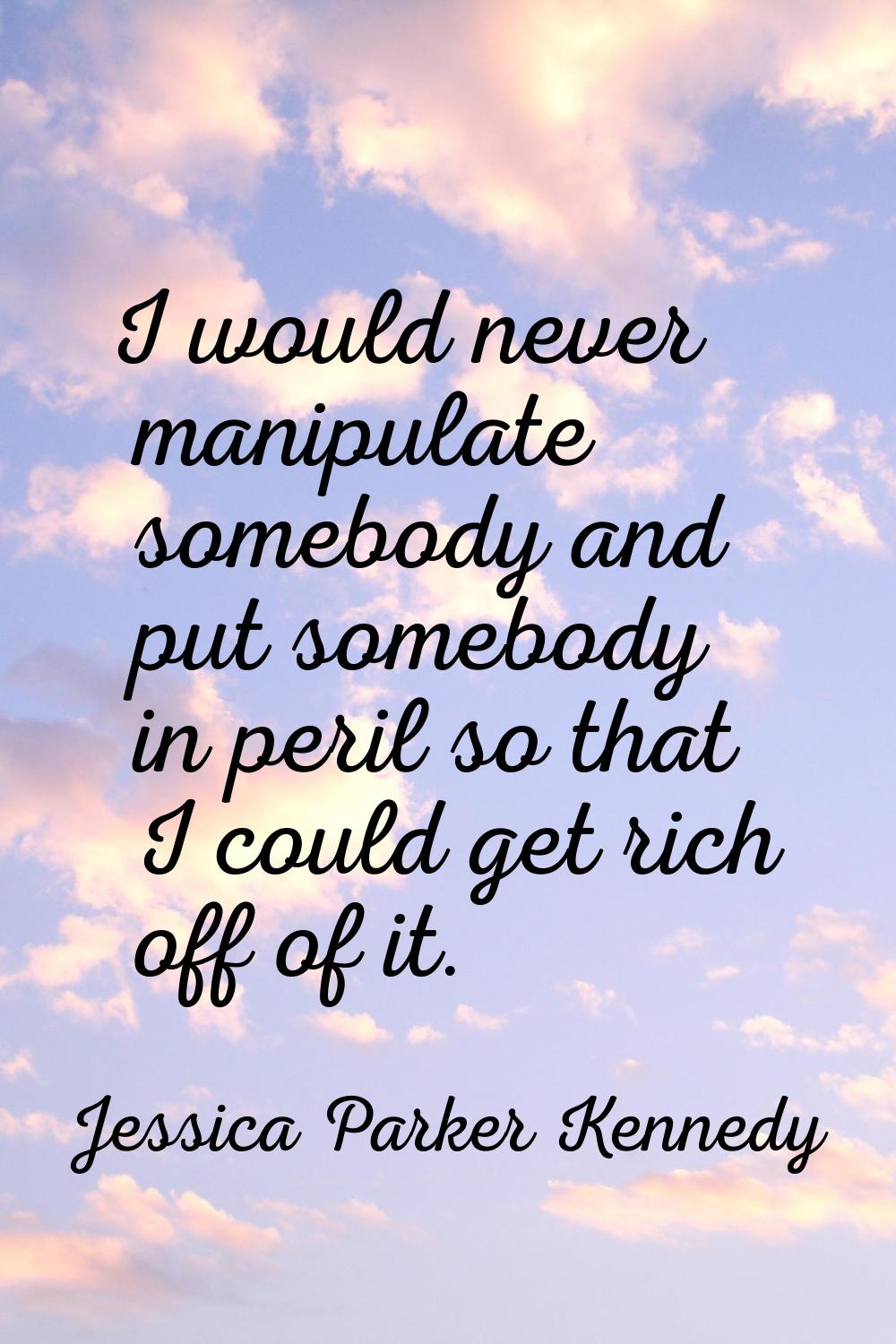 I would never manipulate somebody and put somebody in peril so that I could get rich off of it.
