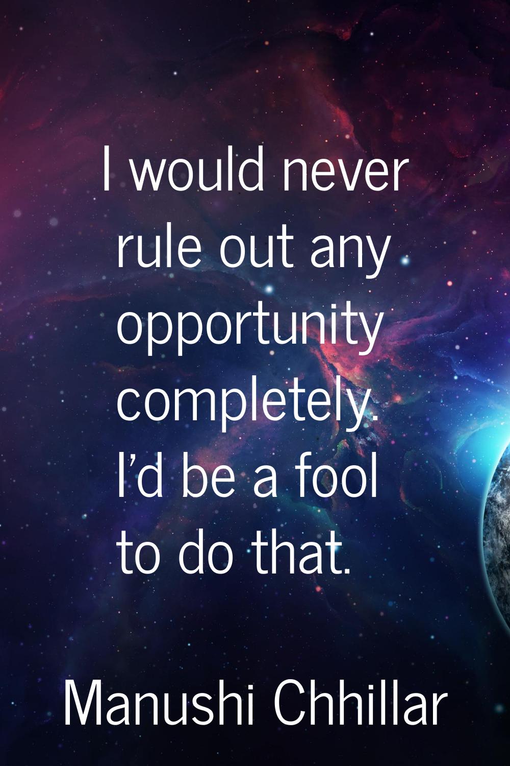 I would never rule out any opportunity completely. I'd be a fool to do that.