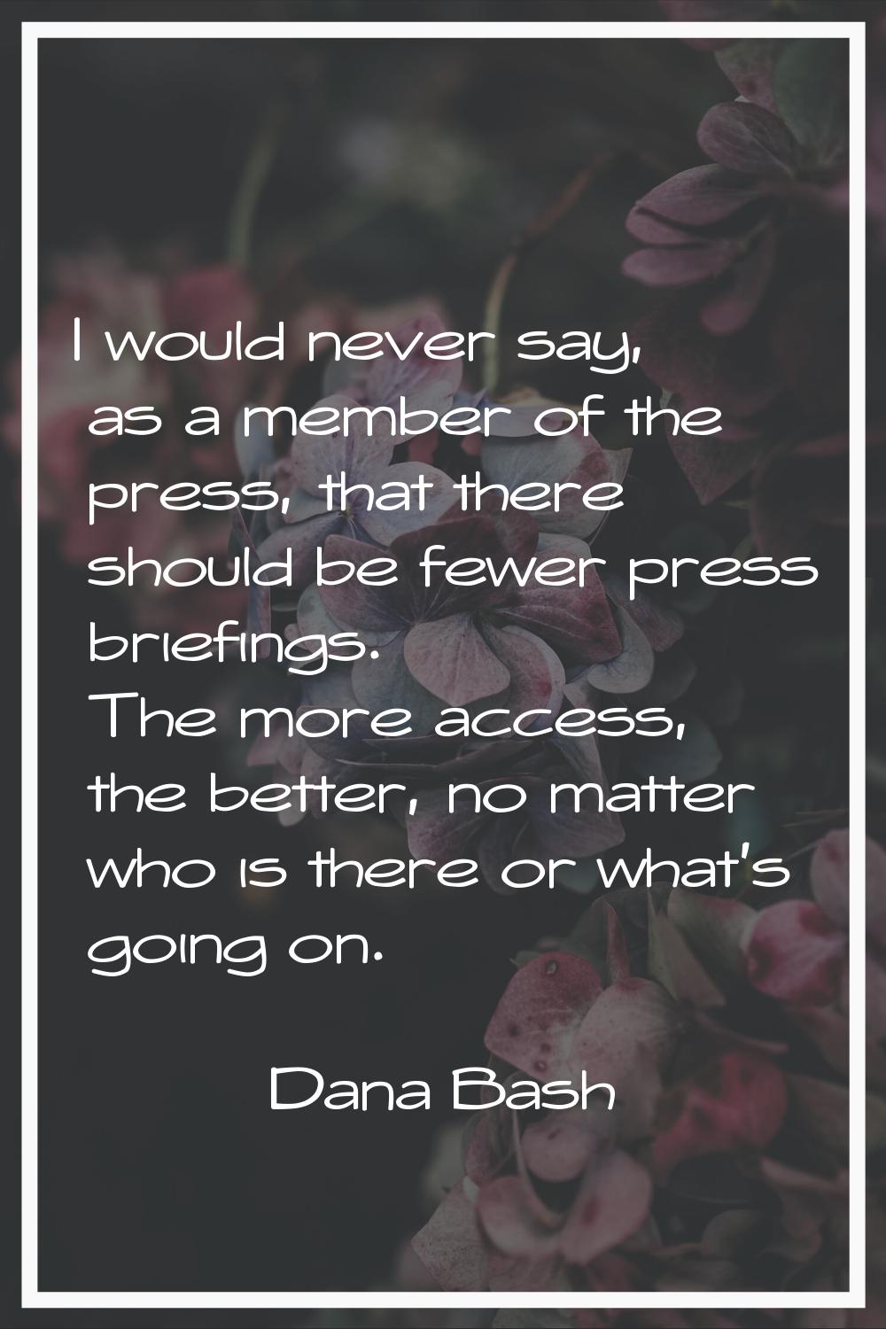 I would never say, as a member of the press, that there should be fewer press briefings. The more a