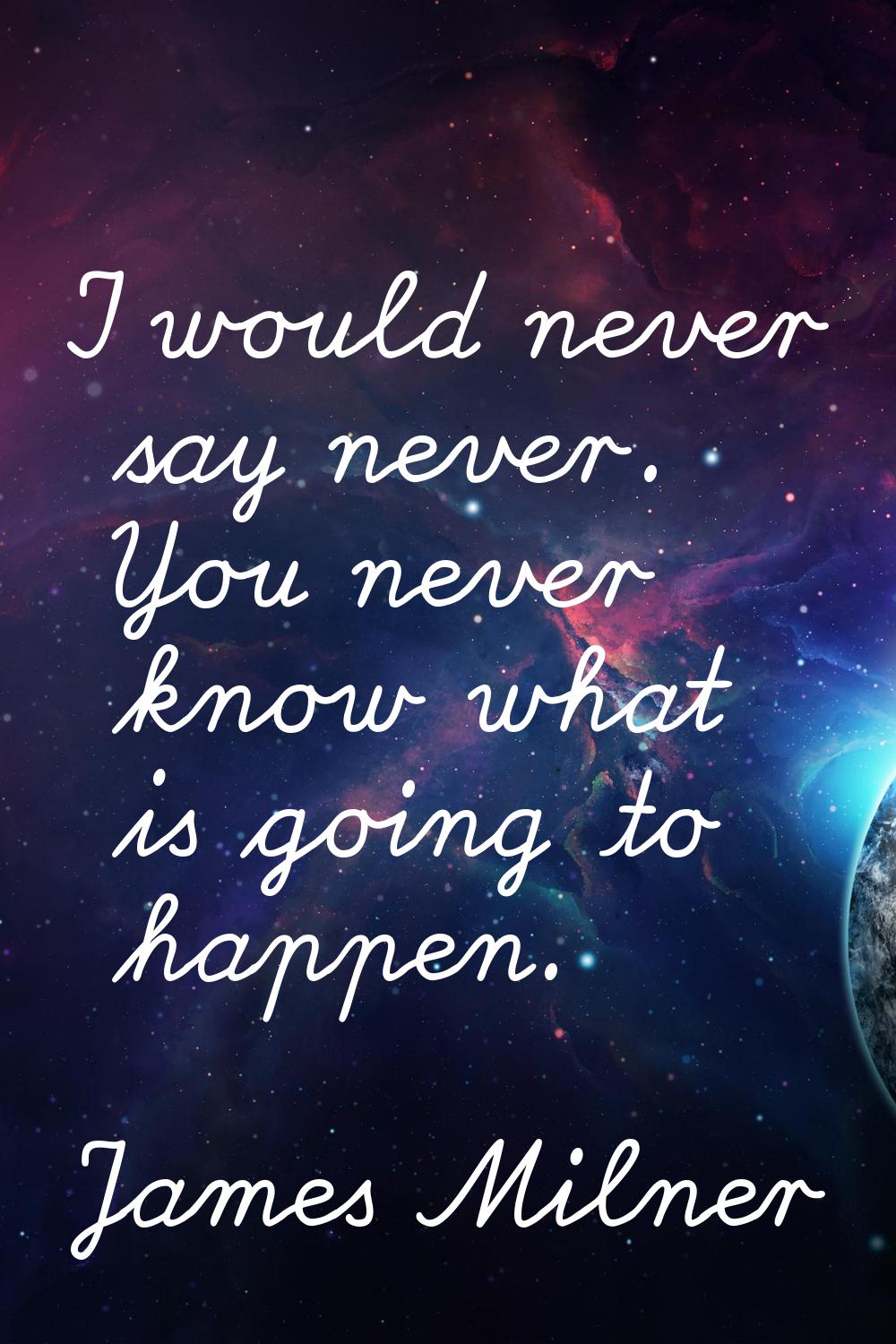I would never say never. You never know what is going to happen.