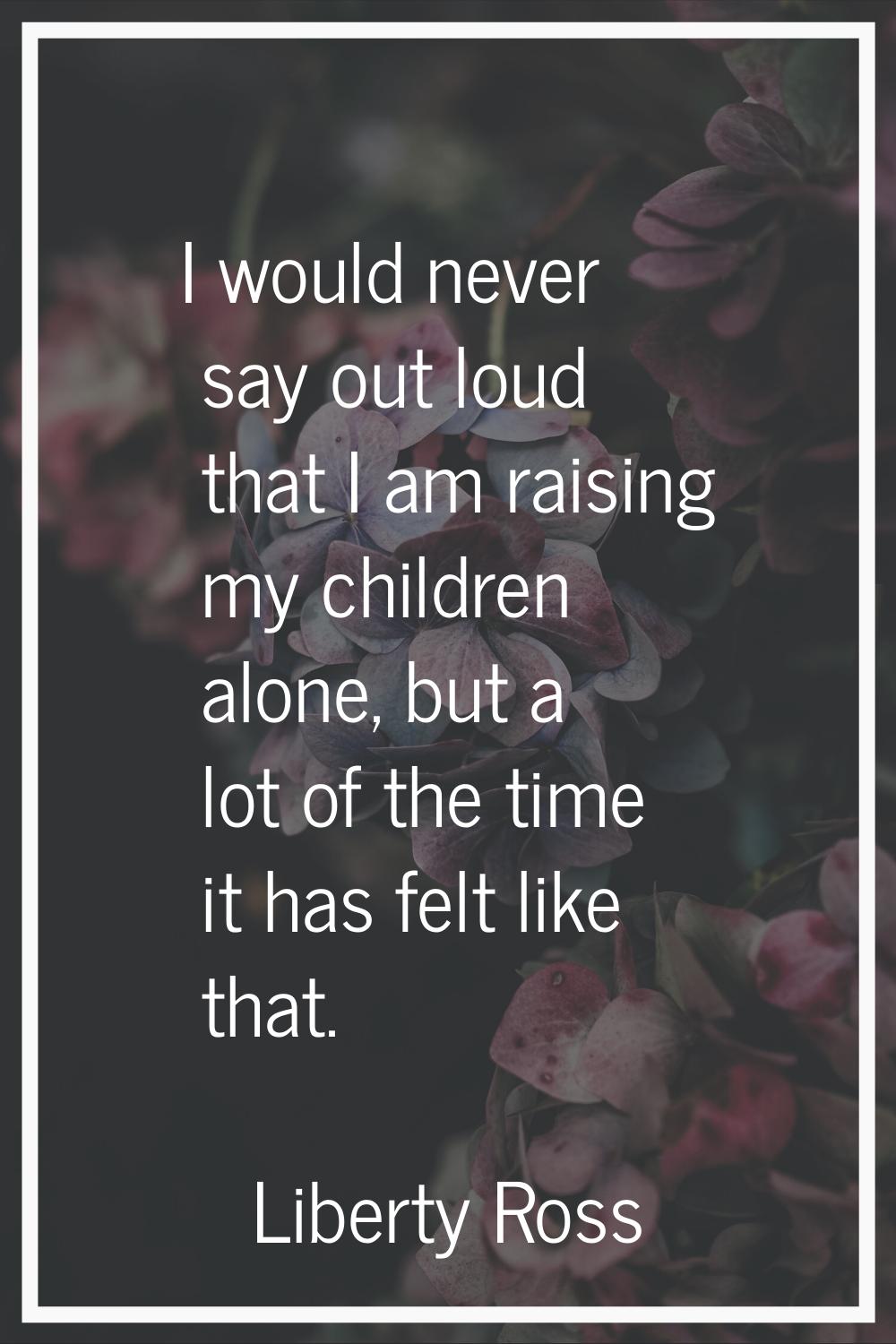 I would never say out loud that I am raising my children alone, but a lot of the time it has felt l