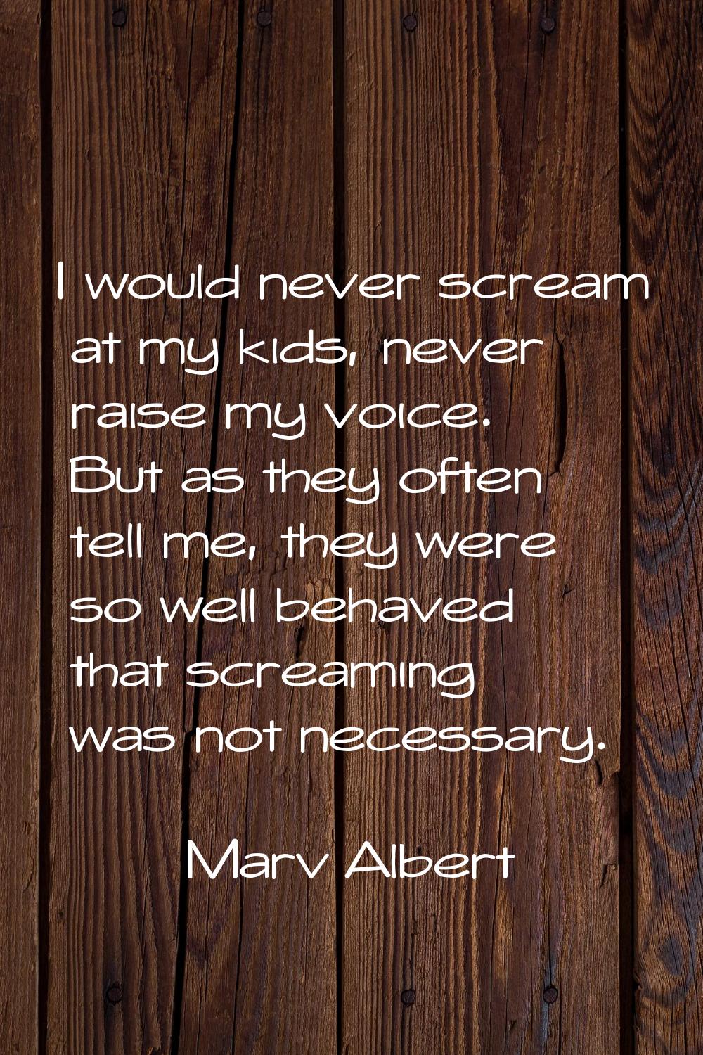 I would never scream at my kids, never raise my voice. But as they often tell me, they were so well