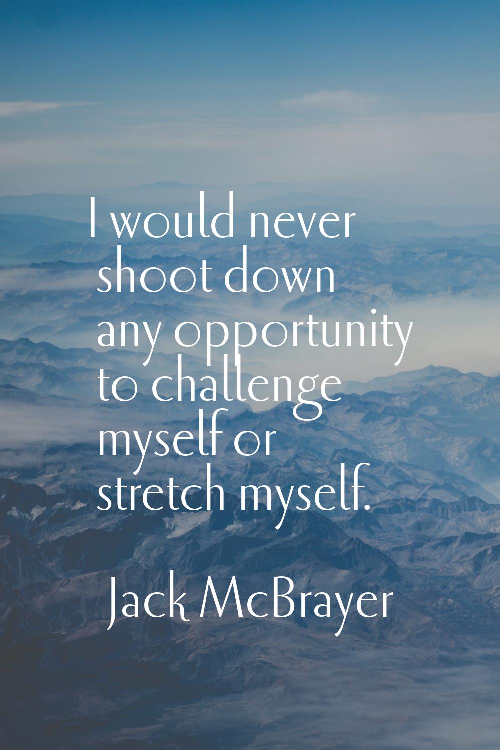 I would never shoot down any opportunity to challenge myself or stretch myself.
