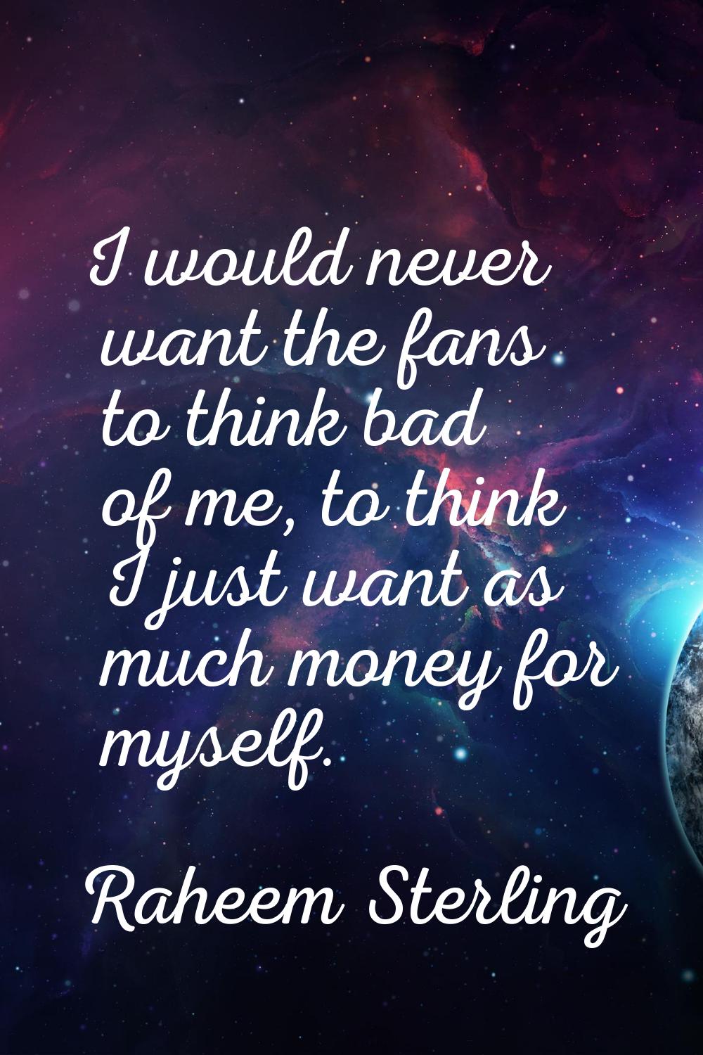 I would never want the fans to think bad of me, to think I just want as much money for myself.