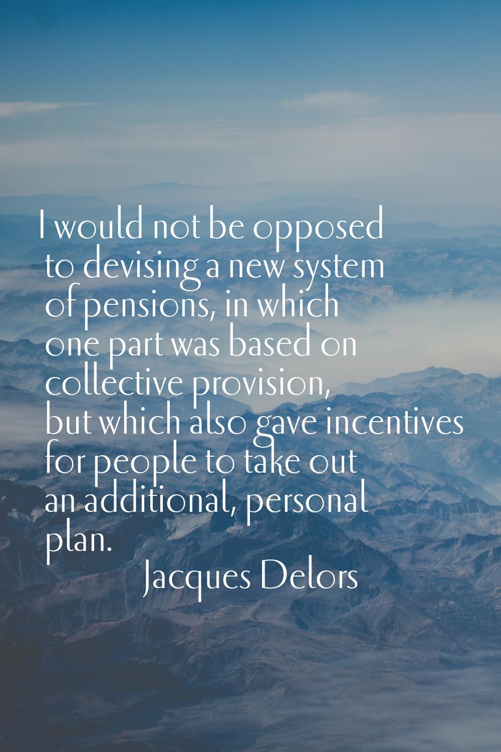 I would not be opposed to devising a new system of pensions, in which one part was based on collect