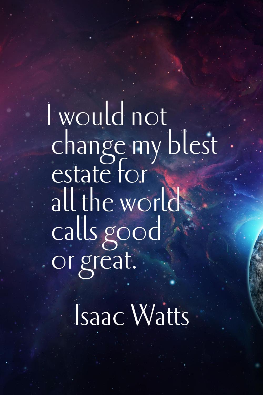 I would not change my blest estate for all the world calls good or great.