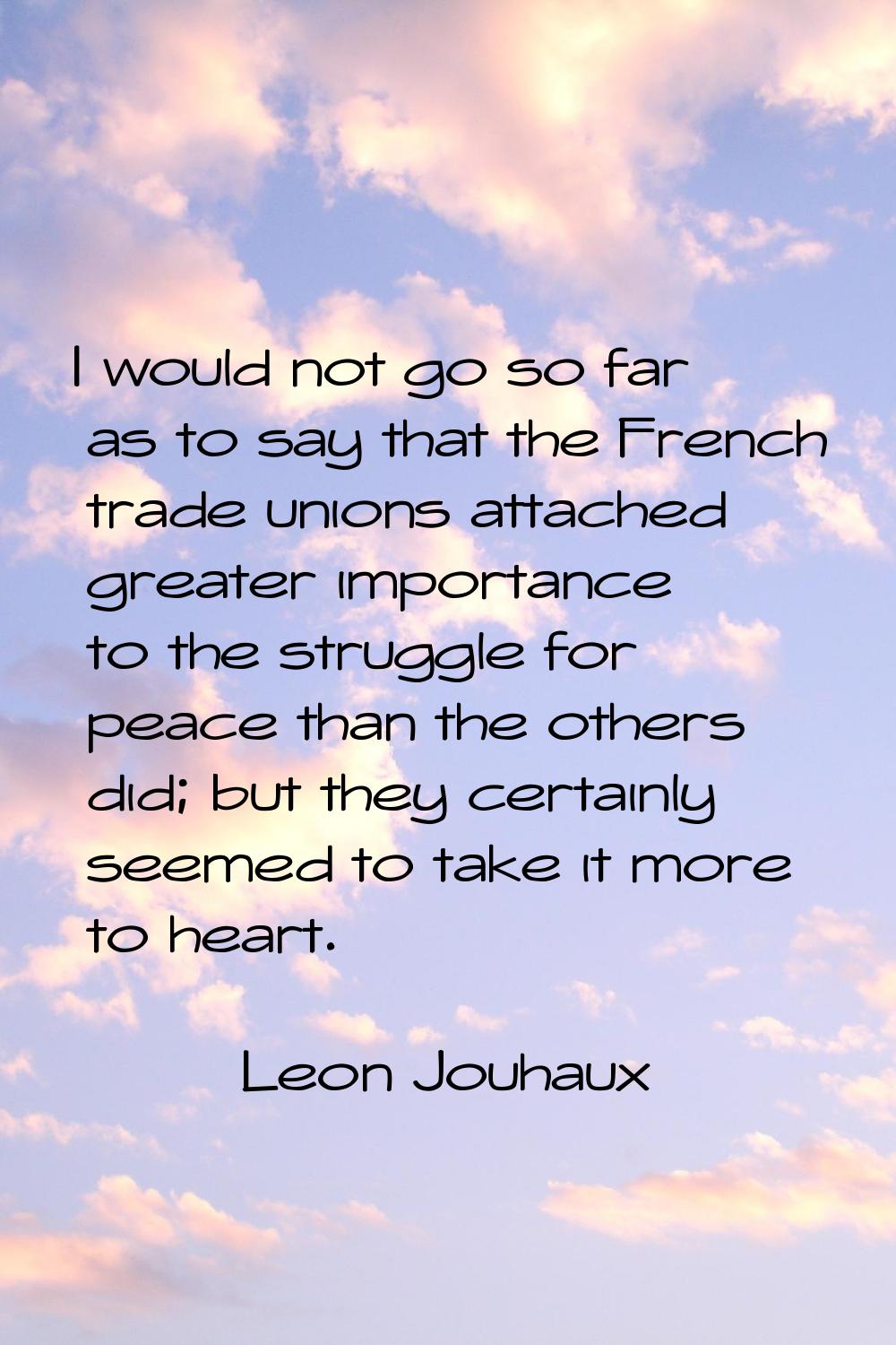 I would not go so far as to say that the French trade unions attached greater importance to the str