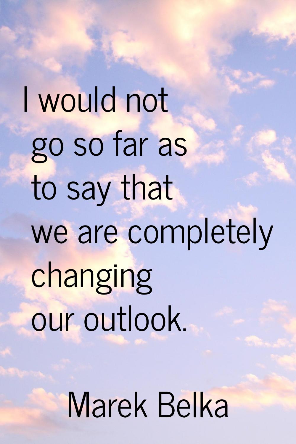 I would not go so far as to say that we are completely changing our outlook.