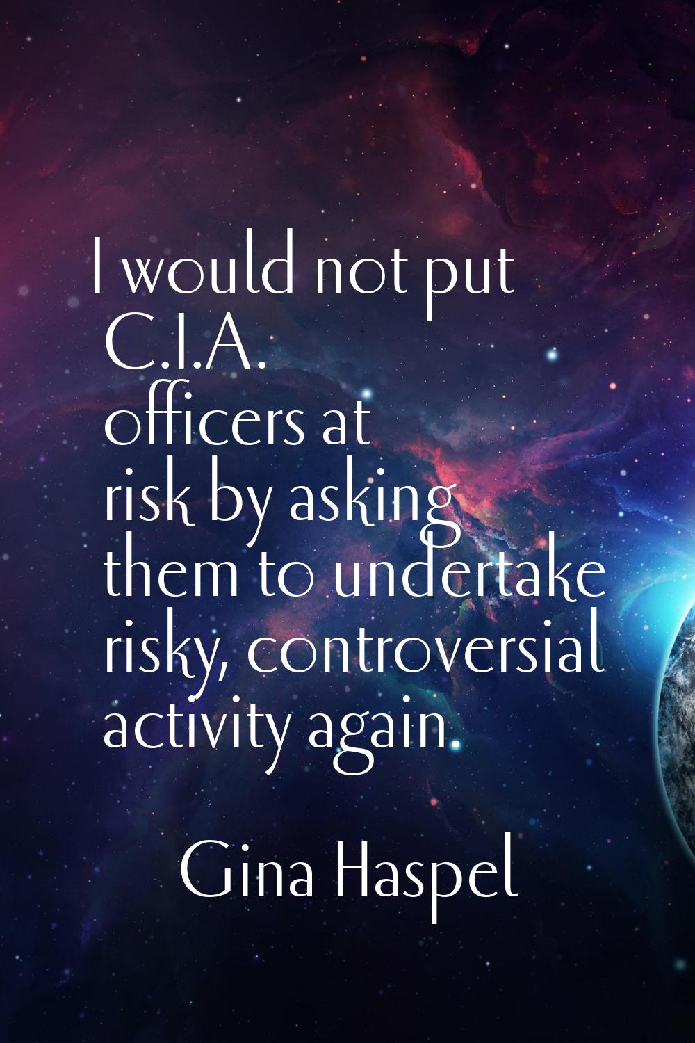 I would not put C.I.A. officers at risk by asking them to undertake risky, controversial activity a