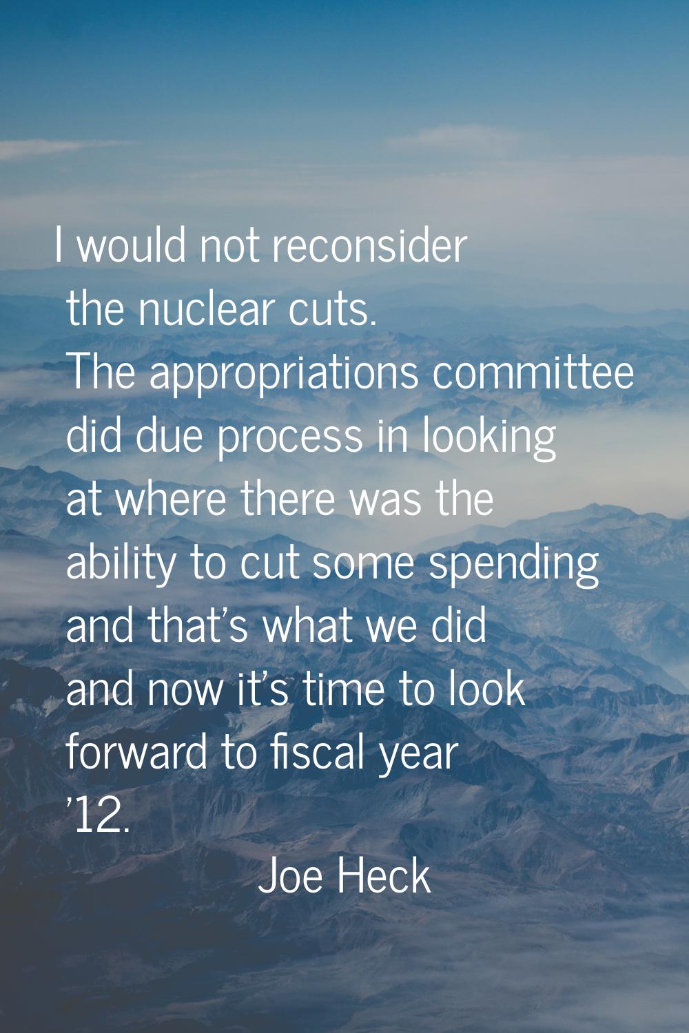 I would not reconsider the nuclear cuts. The appropriations committee did due process in looking at