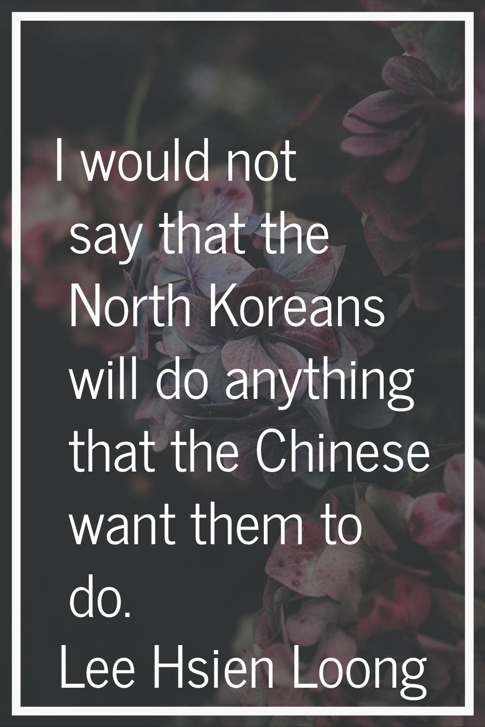 I would not say that the North Koreans will do anything that the Chinese want them to do.