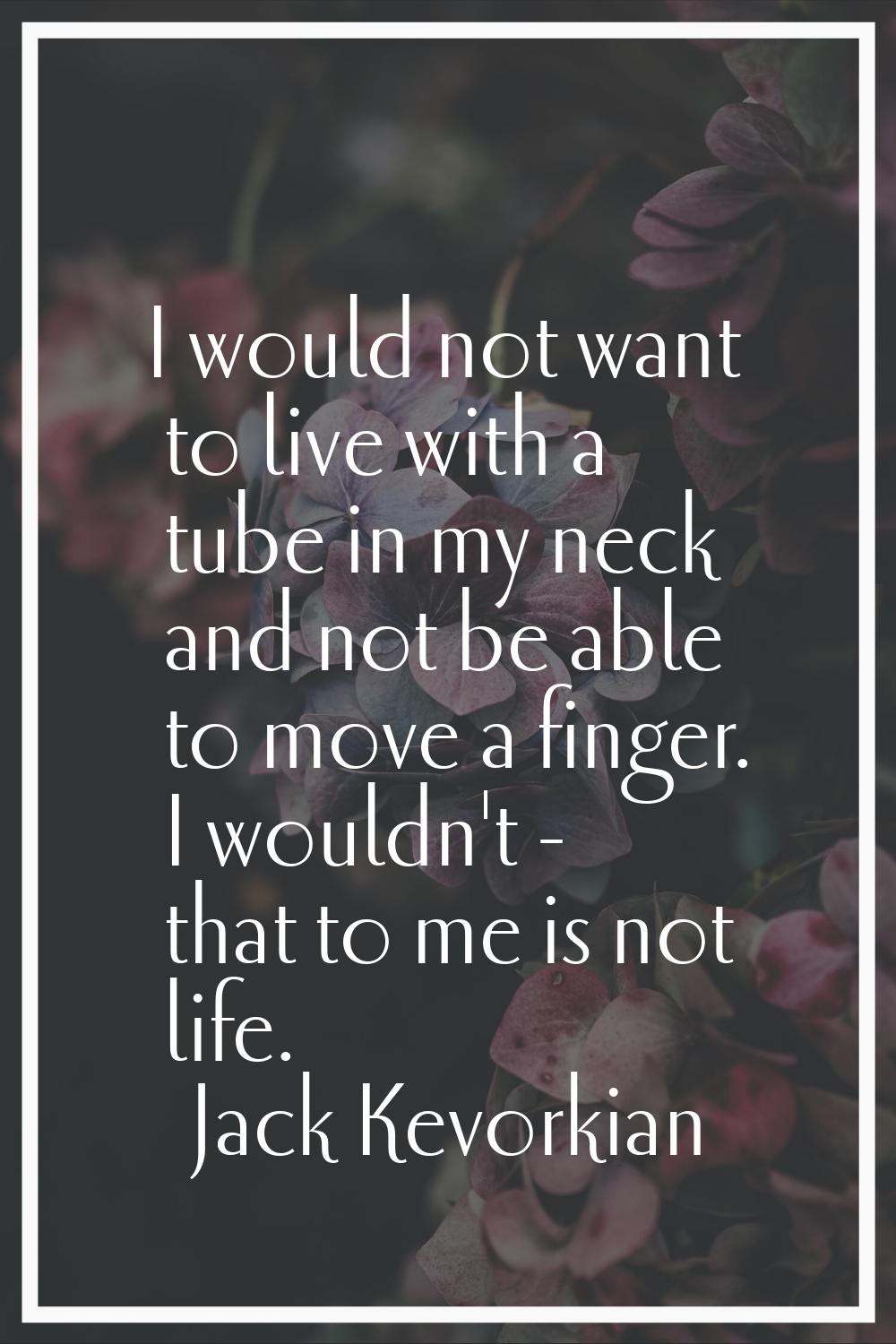 I would not want to live with a tube in my neck and not be able to move a finger. I wouldn't - that